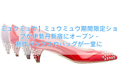【ミュウミュウ】ミュウミュウ期間限定ショップが伊勢丹新宿にオープン – 新作パンプスやバッグが一堂に