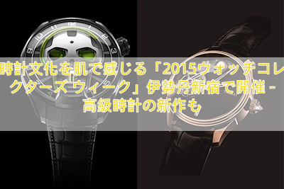 時計文化を肌で感じる「2015ウォッチコレクターズ ウィーク」伊勢丹新宿で開催 – 高級時計の新作も